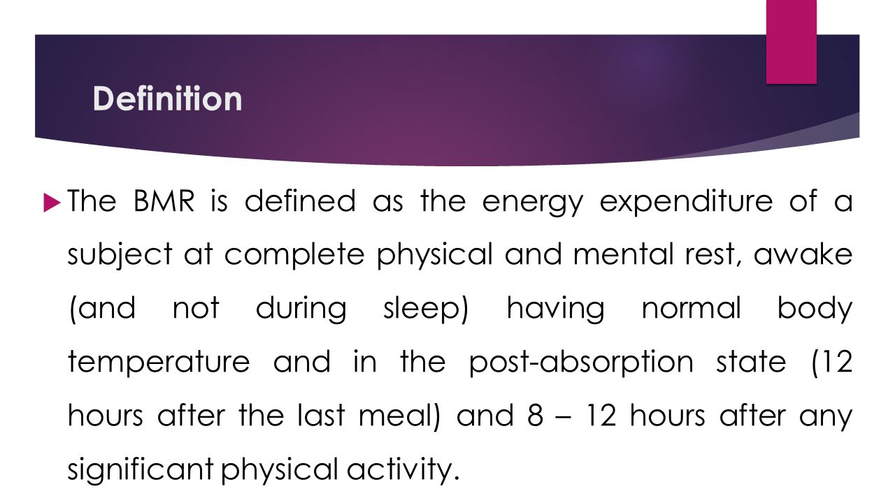 Definition  The BMR is defined as the energy expenditure of a subject at complete physical and mental rest, awake (and not during sleep) having normal body temperature and in the post-absorption state (12 hours after the last meal) and 8 – 12 hours after any significant physical activity.