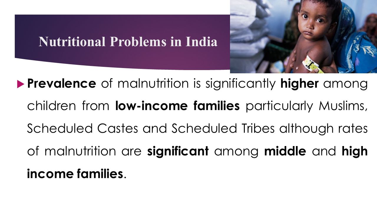 Nutritional Problems in India  Prevalence of malnutrition is significantly higher among children from low-income families particularly Muslims, Scheduled Castes and Scheduled Tribes although rates of malnutrition are significant among middle and high income families.