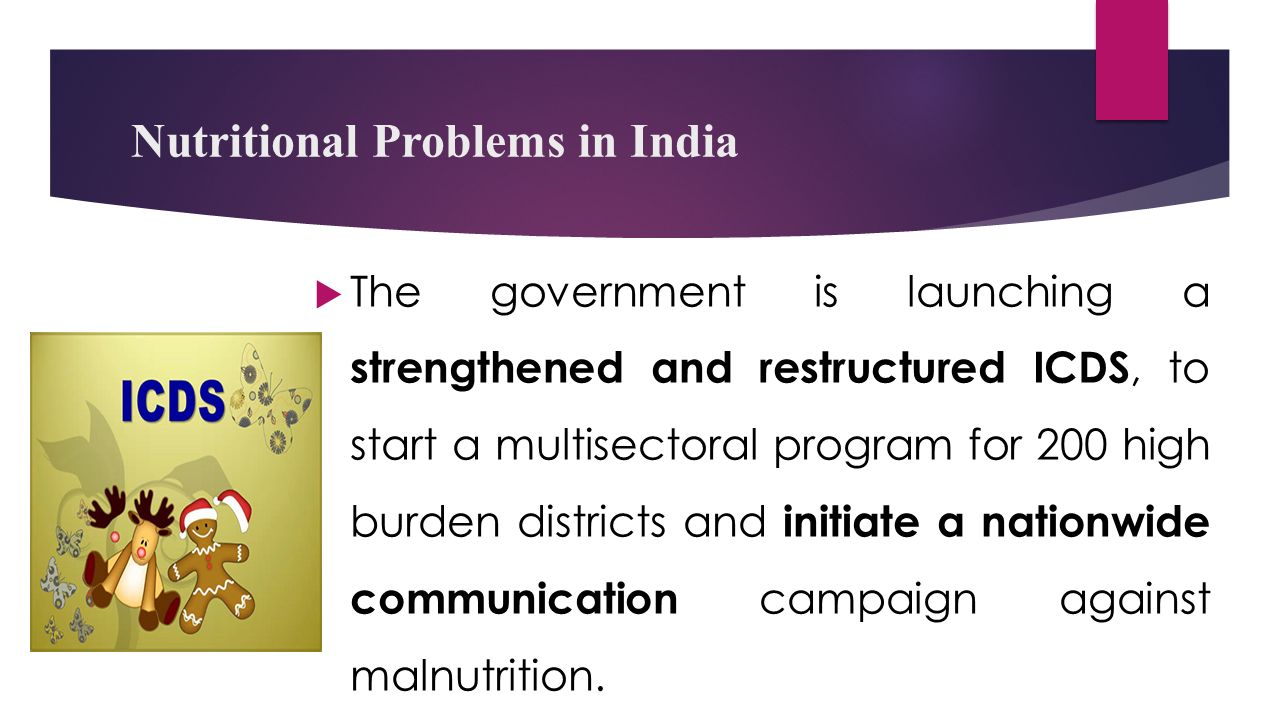 Nutritional Problems in India  The government is launching a strengthened and restructured ICDS, to start a multisectoral program for 200 high burden districts and initiate a nationwide communication campaign against malnutrition.