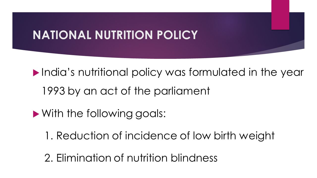 NATIONAL NUTRITION POLICY  India’s nutritional policy was formulated in the year 1993 by an act of the parliament  With the following goals: 1.Reduction of incidence of low birth weight 2.Elimination of nutrition blindness