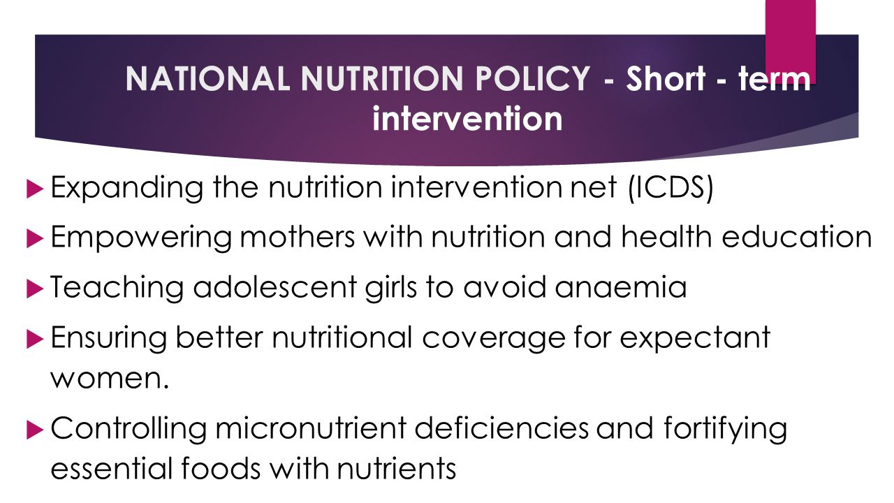NATIONAL NUTRITION POLICY - Short - term intervention  Expanding the nutrition intervention net (ICDS)  Empowering mothers with nutrition and health education  Teaching adolescent girls to avoid anaemia  Ensuring better nutritional coverage for expectant women.