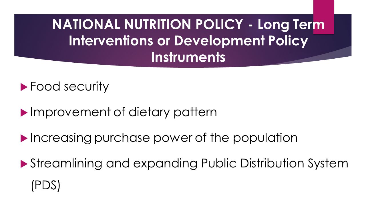 NATIONAL NUTRITION POLICY - Long Term Interventions or Development Policy Instruments  Food security  Improvement of dietary pattern  Increasing purchase power of the population  Streamlining and expanding Public Distribution System (PDS)