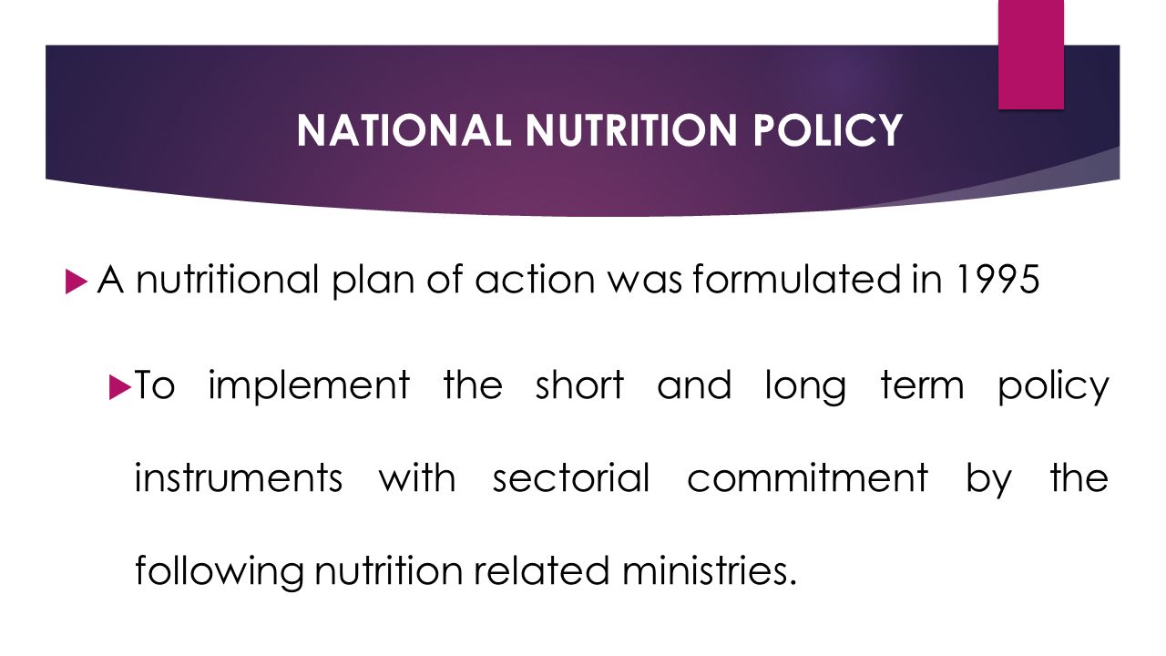 NATIONAL NUTRITION POLICY  A nutritional plan of action was formulated in 1995  To implement the short and long term policy instruments with sectorial commitment by the following nutrition related ministries.