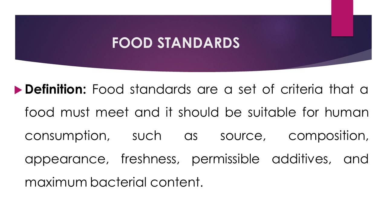 FOOD STANDARDS  Definition: Food standards are a set of criteria that a food must meet and it should be suitable for human consumption, such as source, composition, appearance, freshness, permissible additives, and maximum bacterial content.