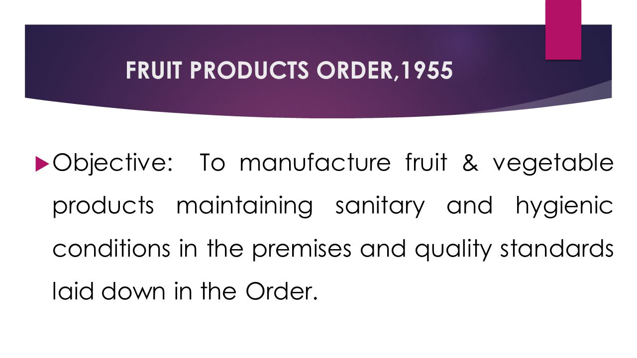 FRUIT PRODUCTS ORDER,1955  Objective: To manufacture fruit & vegetable products maintaining sanitary and hygienic conditions in the premises and quality standards laid down in the Order.