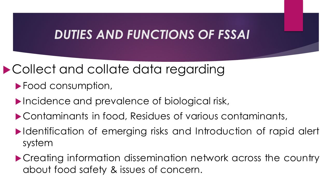 DUTIES AND FUNCTIONS OF FSSAI  Collect and collate data regarding  Food consumption,  Incidence and prevalence of biological risk,  Contaminants in food, Residues of various contaminants,  Identification of emerging risks and Introduction of rapid alert system  Creating information dissemination network across the country about food safety & issues of concern.