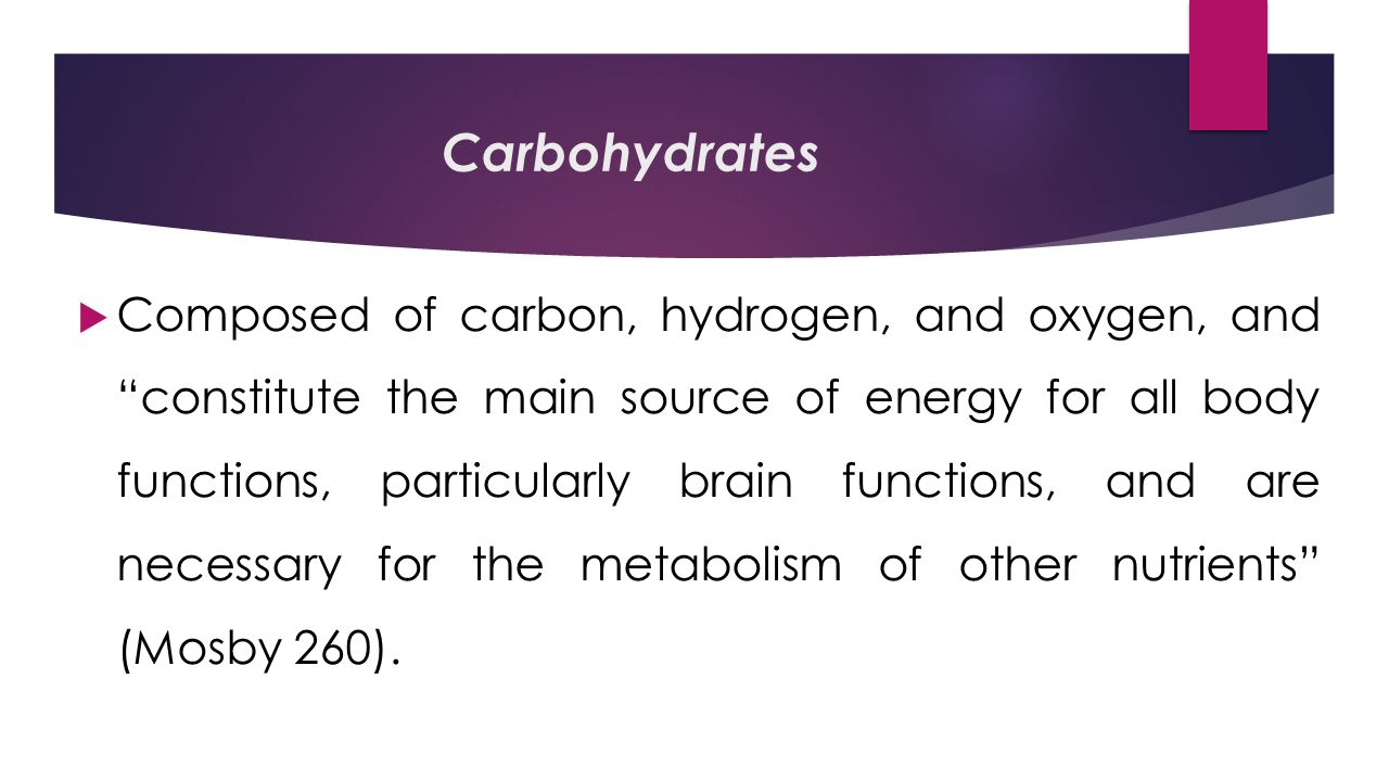 Carbohydrates  Composed of carbon, hydrogen, and oxygen, and constitute the main source of energy for all body functions, particularly brain functions, and are necessary for the metabolism of other nutrients (Mosby 260).