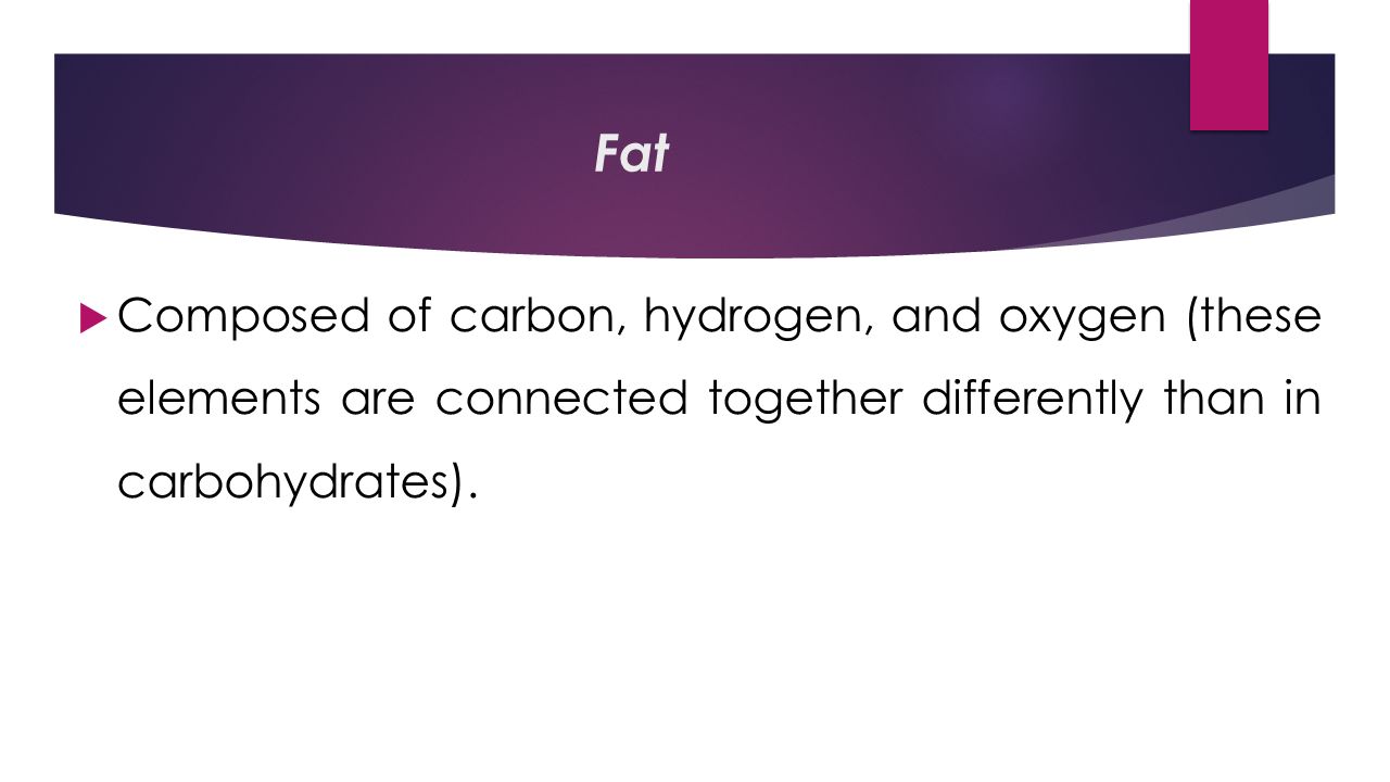 Fat  Composed of carbon, hydrogen, and oxygen (these elements are connected together differently than in carbohydrates).