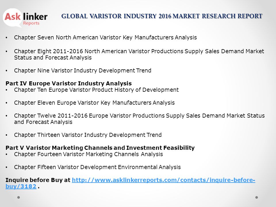 Chapter Seven North American Varistor Key Manufacturers Analysis Chapter Eight North American Varistor Productions Supply Sales Demand Market Status and Forecast Analysis Chapter Nine Varistor Industry Development Trend Part IV Europe Varistor Industry Analysis Chapter Ten Europe Varistor Product History of Development Chapter Eleven Europe Varistor Key Manufacturers Analysis Chapter Twelve Europe Varistor Productions Supply Sales Demand Market Status and Forecast Analysis Chapter Thirteen Varistor Industry Development Trend Part V Varistor Marketing Channels and Investment Feasibility Chapter Fourteen Varistor Marketing Channels Analysis Chapter Fifteen Varistor Development Environmental Analysis Inquire before Buy at   buy/ buy/3182 GLOBAL VARISTOR INDUSTRY 2016 MARKET RESEARCH REPORT
