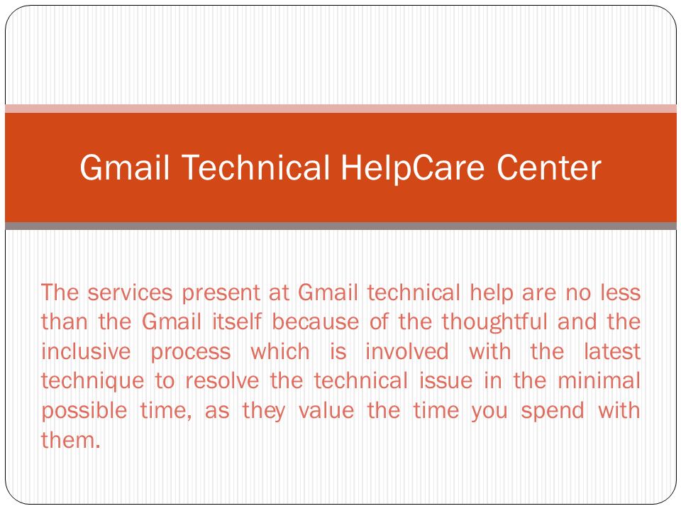 Gmail Technical HelpCare Center The services present at Gmail technical help are no less than the Gmail itself because of the thoughtful and the inclusive process which is involved with the latest technique to resolve the technical issue in the minimal possible time, as they value the time you spend with them.