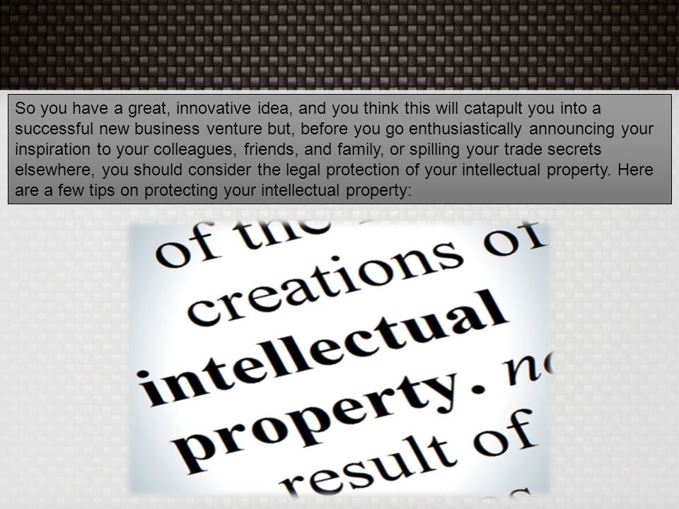So you have a great, innovative idea, and you think this will catapult you into a successful new business venture but, before you go enthusiastically announcing your inspiration to your colleagues, friends, and family, or spilling your trade secrets elsewhere, you should consider the legal protection of your intellectual property.