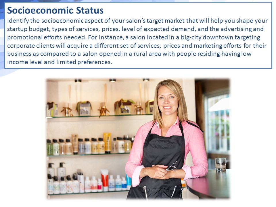 Socioeconomic Status Identify the socioeconomic aspect of your salon’s target market that will help you shape your startup budget, types of services, prices, level of expected demand, and the advertising and promotional efforts needed.