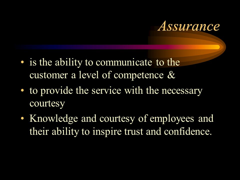 Assurance is the ability to communicate to the customer a level of competence & to provide the service with the necessary courtesy Knowledge and courtesy of employees and their ability to inspire trust and confidence.