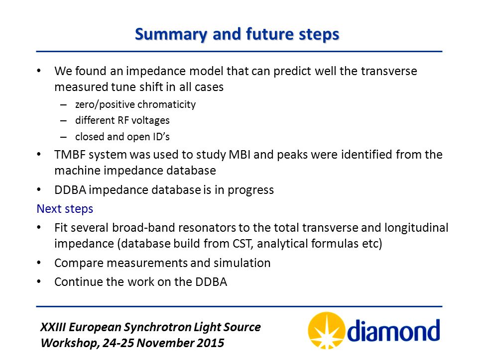 XXIII European Synchrotron Light Source Workshop, November 2015 Summary and future steps We found an impedance model that can predict well the transverse measured tune shift in all cases – zero/positive chromaticity – different RF voltages – closed and open ID’s TMBF system was used to study MBI and peaks were identified from the machine impedance database DDBA impedance database is in progress Next steps Fit several broad-band resonators to the total transverse and longitudinal impedance (database build from CST, analytical formulas etc) Compare measurements and simulation Continue the work on the DDBA