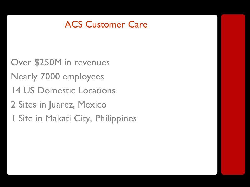 ACS Customer Care Over $250M in revenues Nearly 7000 employees 14 US Domestic Locations 2 Sites in Juarez, Mexico 1 Site in Makati City, Philippines