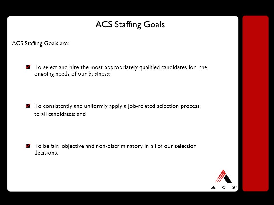 ACS Staffing Goals ACS Staffing Goals are: To select and hire the most appropriately qualified candidates for the ongoing needs of our business; To consistently and uniformly apply a job-related selection process to all candidates; and To be fair, objective and non-discriminatory in all of our selection decisions.