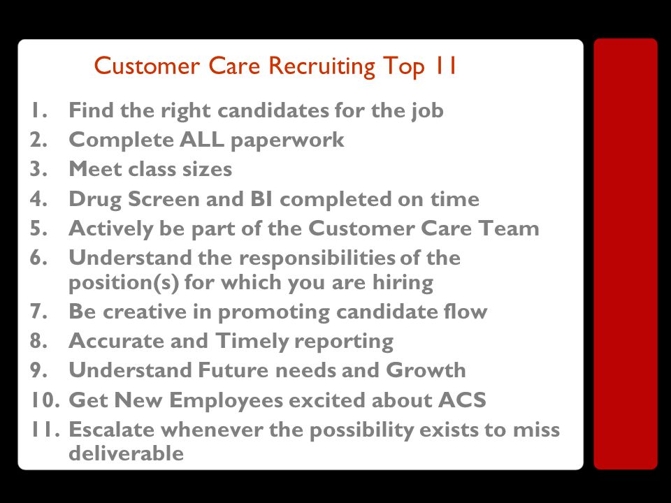 Customer Care Recruiting Top 11 1.Find the right candidates for the job 2.Complete ALL paperwork 3.Meet class sizes 4.Drug Screen and BI completed on time 5.Actively be part of the Customer Care Team 6.Understand the responsibilities of the position(s) for which you are hiring 7.Be creative in promoting candidate flow 8.Accurate and Timely reporting 9.Understand Future needs and Growth 10.Get New Employees excited about ACS 11.Escalate whenever the possibility exists to miss deliverable