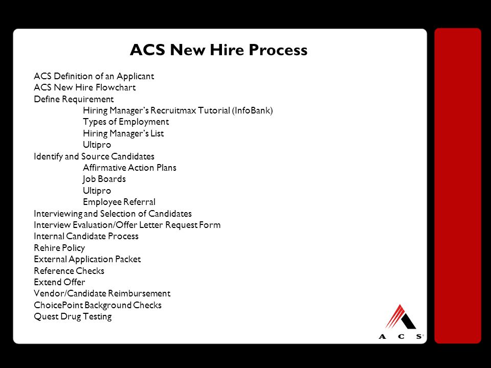 ACS New Hire Process ACS Definition of an Applicant ACS New Hire Flowchart Define Requirement Hiring Manager’s Recruitmax Tutorial (InfoBank) Types of Employment Hiring Manager’s List Ultipro Identify and Source Candidates Affirmative Action Plans Job Boards Ultipro Employee Referral Interviewing and Selection of Candidates Interview Evaluation/Offer Letter Request Form Internal Candidate Process Rehire Policy External Application Packet Reference Checks Extend Offer Vendor/Candidate Reimbursement ChoicePoint Background Checks Quest Drug Testing