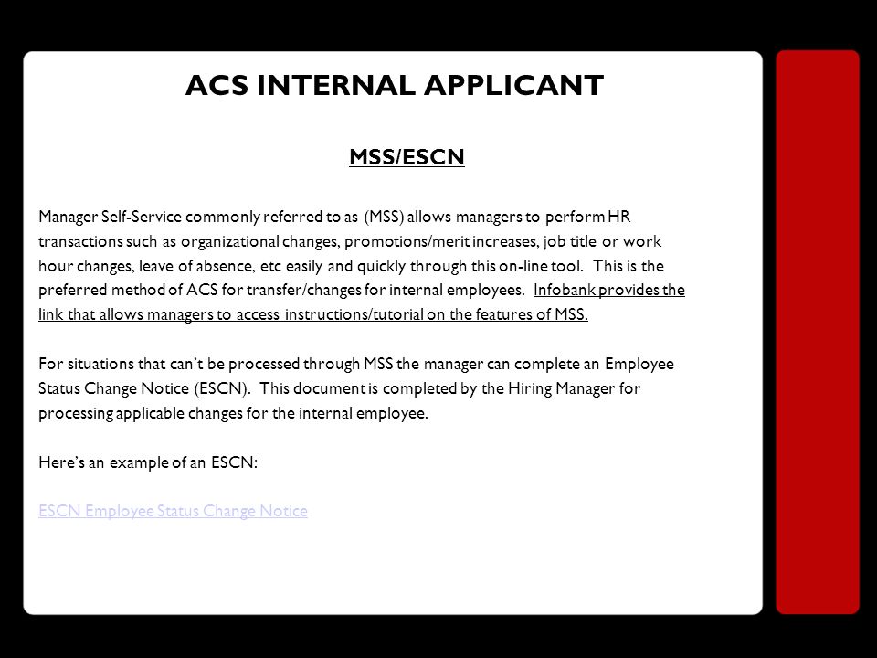ACS INTERNAL APPLICANT MSS/ESCN Manager Self-Service commonly referred to as (MSS) allows managers to perform HR transactions such as organizational changes, promotions/merit increases, job title or work hour changes, leave of absence, etc easily and quickly through this on-line tool.