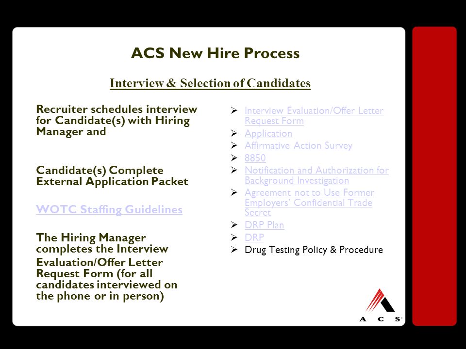 ACS New Hire Process Recruiter schedules interview for Candidate(s) with Hiring Manager and Candidate(s) Complete External Application Packet WOTC Staffing Guidelines The Hiring Manager completes the Interview Evaluation/Offer Letter Request Form (for all candidates interviewed on the phone or in person)  Interview Evaluation/Offer Letter Request Form Interview Evaluation/Offer Letter Request Form  Application Application  Affirmative Action Survey Affirmative Action Survey   Notification and Authorization for Background Investigation Notification and Authorization for Background Investigation  Agreement not to Use Former Employers’ Confidential Trade Secret Agreement not to Use Former Employers’ Confidential Trade Secret  DRP Plan DRP Plan  DRP DRP  Drug Testing Policy & Procedure Interview & Selection of Candidates