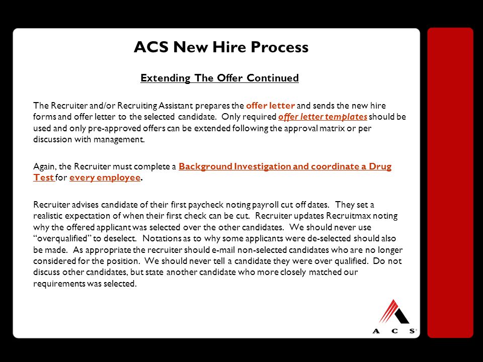 ACS New Hire Process Extending The Offer Continued The Recruiter and/or Recruiting Assistant prepares the offer letter and sends the new hire forms and offer letter to the selected candidate.