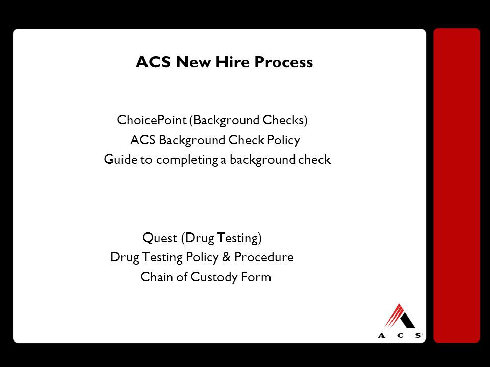 ACS New Hire Process ChoicePoint (Background Checks) ACS Background Check Policy Guide to completing a background check Quest (Drug Testing) Drug Testing Policy & Procedure Chain of Custody Form