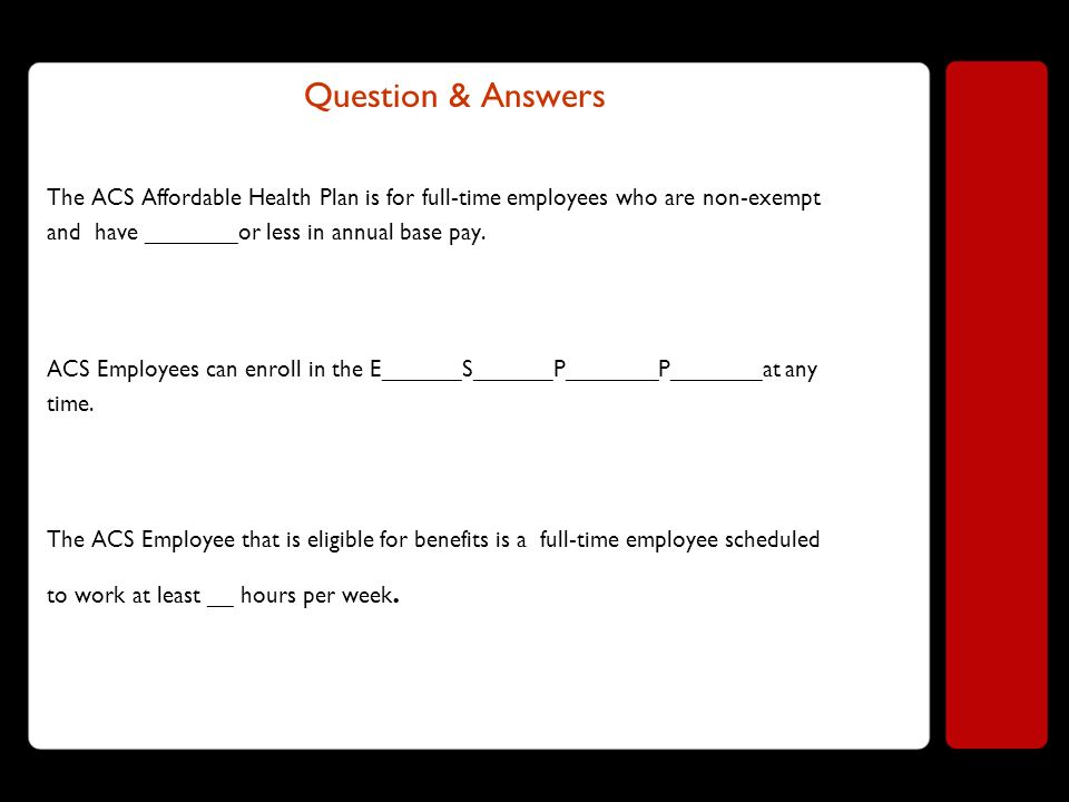 Question & Answers The ACS Affordable Health Plan is for full-time employees who are non-exempt and have _______or less in annual base pay.