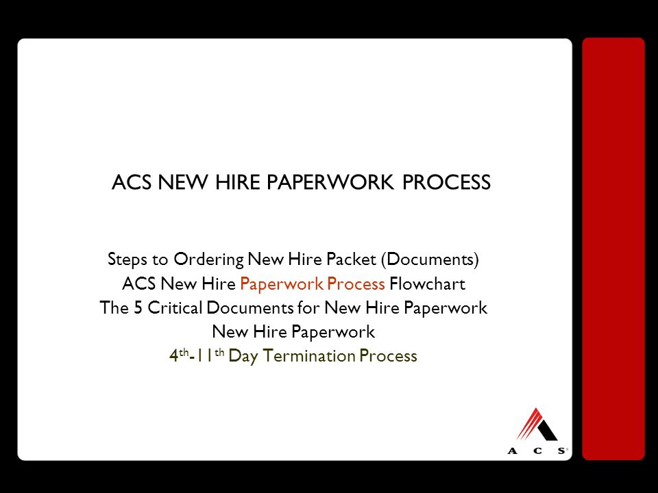 ACS NEW HIRE PAPERWORK PROCESS Steps to Ordering New Hire Packet (Documents) ACS New Hire Paperwork Process Flowchart The 5 Critical Documents for New Hire Paperwork New Hire Paperwork 4 th -11 th Day Termination Process