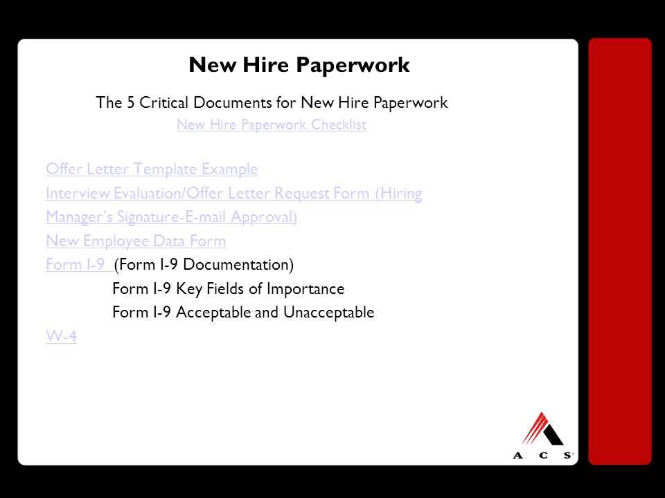 New Hire Paperwork The 5 Critical Documents for New Hire Paperwork New Hire Paperwork Checklist Offer Letter Template Example Interview Evaluation/Offer Letter Request Form (Hiring Manager’s Signature- Approval) New Employee Data Form Form I-9 Form I-9 (Form I-9 Documentation) Form I-9 Key Fields of Importance Form I-9 Acceptable and Unacceptable W-4