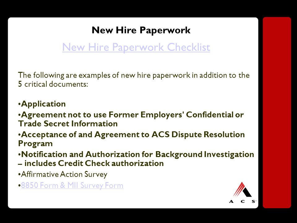 New Hire Paperwork New Hire Paperwork Checklist The following are examples of new hire paperwork in addition to the 5 critical documents: Application Agreement not to use Former Employers Confidential or Trade Secret Information Acceptance of and Agreement to ACS Dispute Resolution Program Notification and Authorization for Background Investigation – includes Credit Check authorization Affirmative Action Survey 8850 Form & MII Survey Form