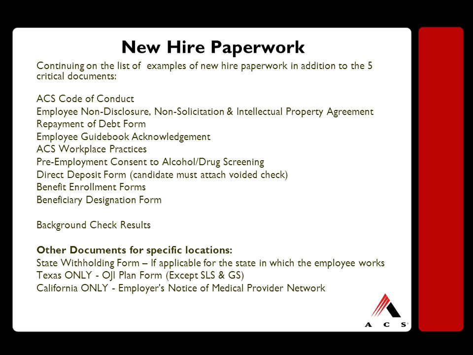 New Hire Paperwork Continuing on the list of examples of new hire paperwork in addition to the 5 critical documents: ACS Code of Conduct Employee Non-Disclosure, Non-Solicitation & Intellectual Property Agreement Repayment of Debt Form Employee Guidebook Acknowledgement ACS Workplace Practices Pre-Employment Consent to Alcohol/Drug Screening Direct Deposit Form (candidate must attach voided check) Benefit Enrollment Forms Beneficiary Designation Form Background Check Results Other Documents for specific locations: State Withholding Form – If applicable for the state in which the employee works Texas ONLY - OJI Plan Form (Except SLS & GS) California ONLY - Employer s Notice of Medical Provider Network