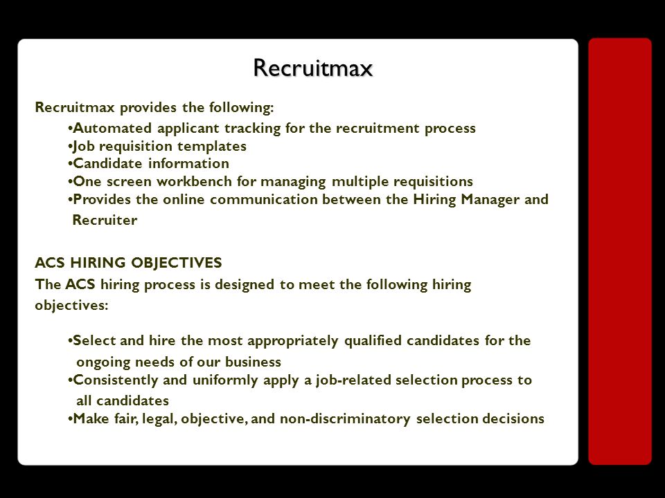 Recruitmax Recruitmax provides the following: Automated applicant tracking for the recruitment process Job requisition templates Candidate information One screen workbench for managing multiple requisitions Provides the online communication between the Hiring Manager and Recruiter ACS HIRING OBJECTIVES The ACS hiring process is designed to meet the following hiring objectives: Select and hire the most appropriately qualified candidates for the ongoing needs of our business Consistently and uniformly apply a job-related selection process to all candidates Make fair, legal, objective, and non-discriminatory selection decisions