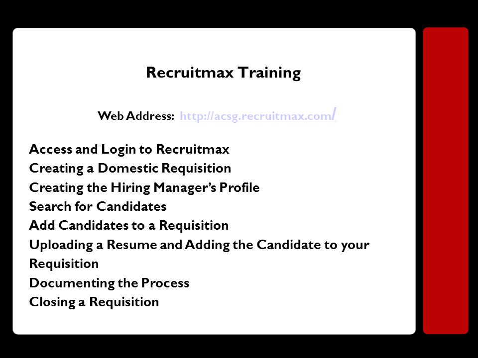 Recruitmax Training Web Address:   /  / Access and Login to Recruitmax Creating a Domestic Requisition Creating the Hiring Manager’s Profile Search for Candidates Add Candidates to a Requisition Uploading a Resume and Adding the Candidate to your Requisition Documenting the Process Closing a Requisition