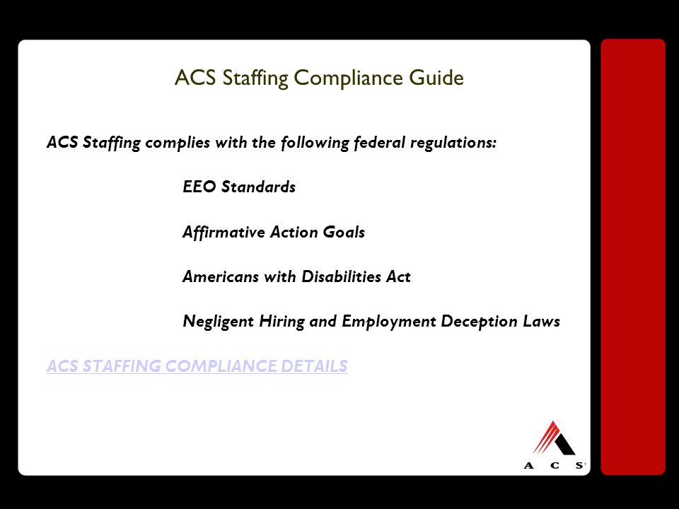 ACS Staffing Compliance Guide ACS Staffing complies with the following federal regulations: EEO Standards Affirmative Action Goals Americans with Disabilities Act Negligent Hiring and Employment Deception Laws ACS STAFFING COMPLIANCE DETAILS