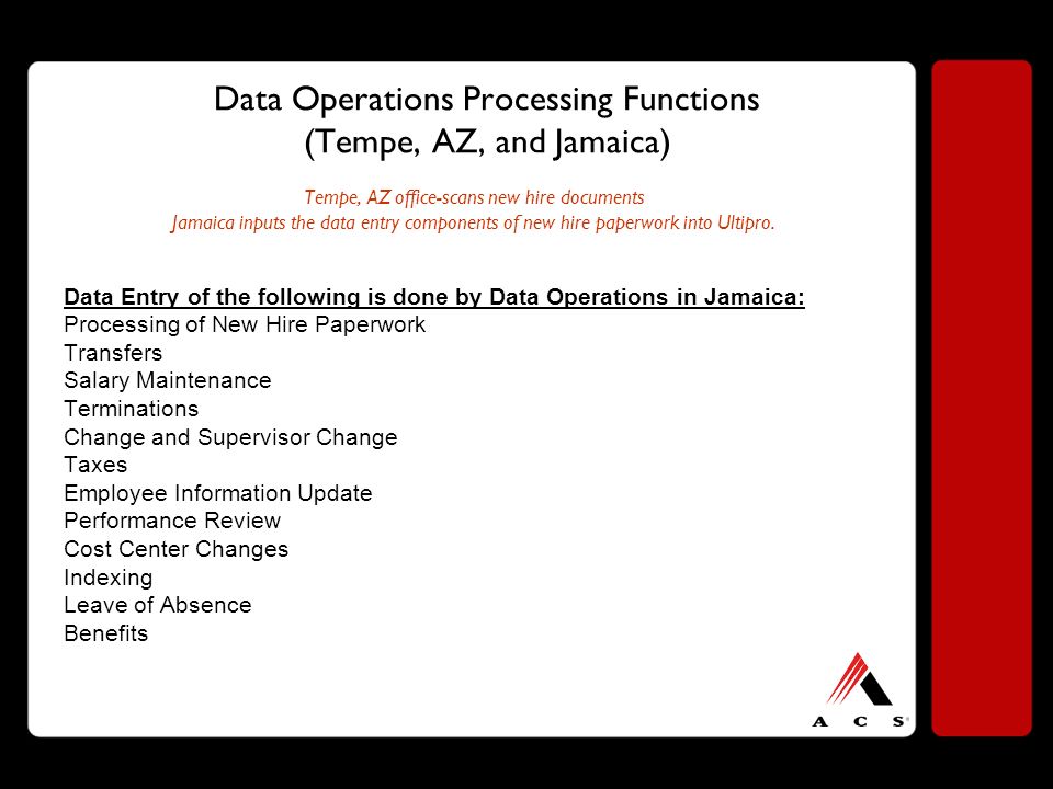 Data Operations Processing Functions (Tempe, AZ, and Jamaica) Tempe, AZ office-scans new hire documents Jamaica inputs the data entry components of new hire paperwork into Ultipro.
