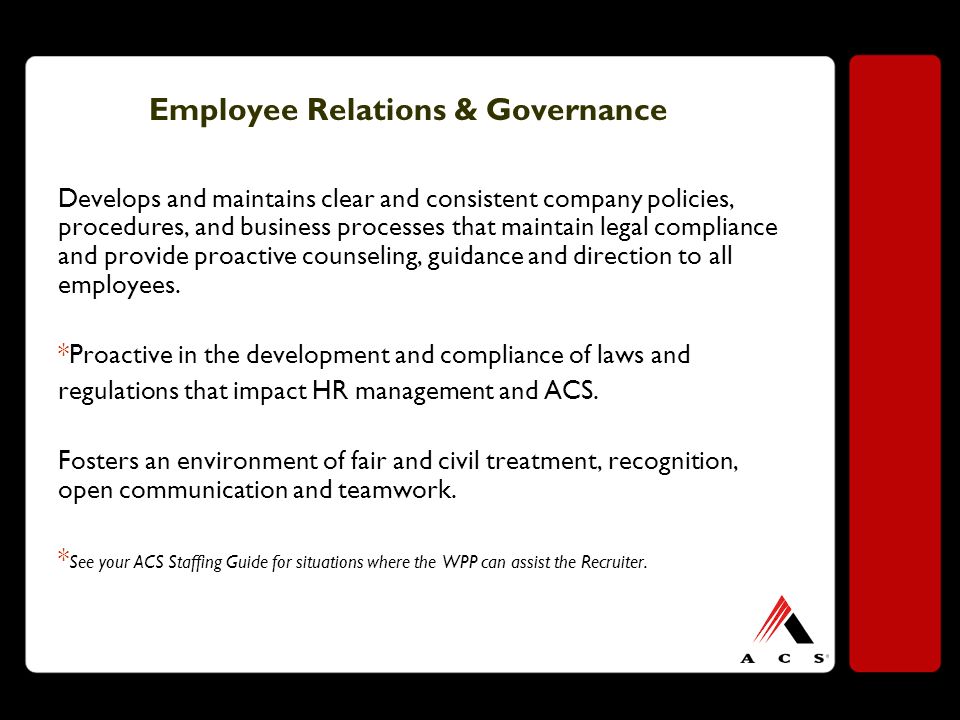 Employee Relations & Governance Develops and maintains clear and consistent company policies, procedures, and business processes that maintain legal compliance and provide proactive counseling, guidance and direction to all employees.