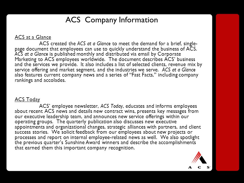 ACS Company Information ACS at a Glance ACS created the ACS at a Glance to meet the demand for a brief, single- page document that employees can use to quickly understand the business of ACS.