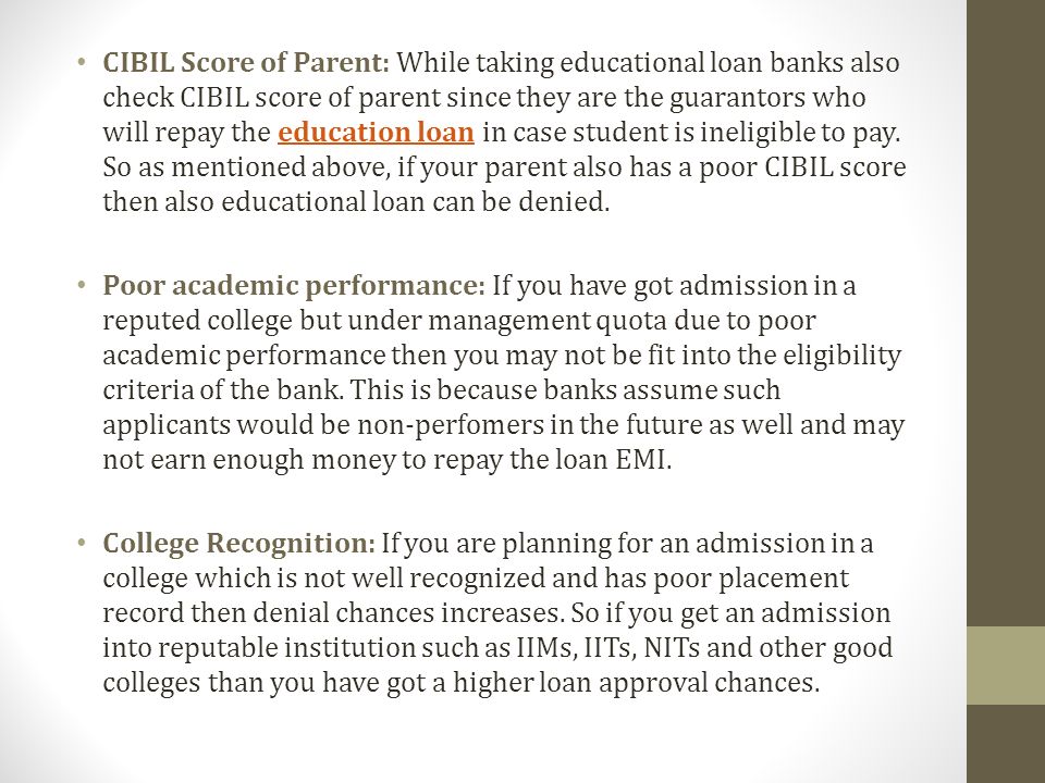 CIBIL Score of Parent: While taking educational loan banks also check CIBIL score of parent since they are the guarantors who will repay the education loan in case student is ineligible to pay.