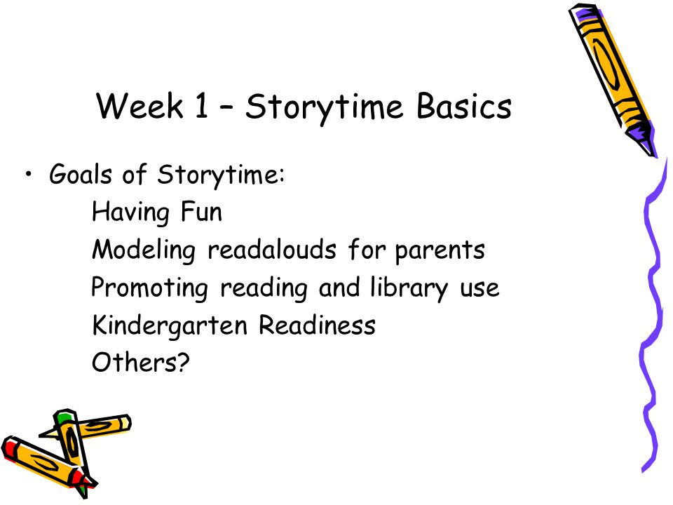 Week 1 – Storytime Basics Goals of Storytime: Having Fun Modeling readalouds for parents Promoting reading and library use Kindergarten Readiness Others