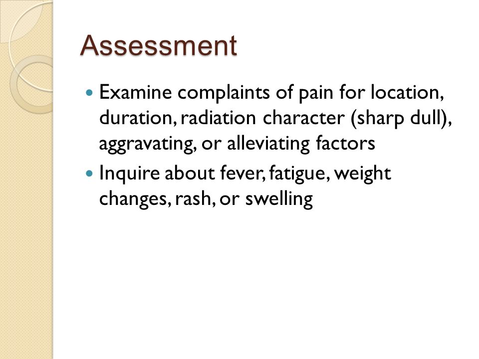 Assessment Examine complaints of pain for location, duration, radiation character (sharp dull), aggravating, or alleviating factors Inquire about fever, fatigue, weight changes, rash, or swelling