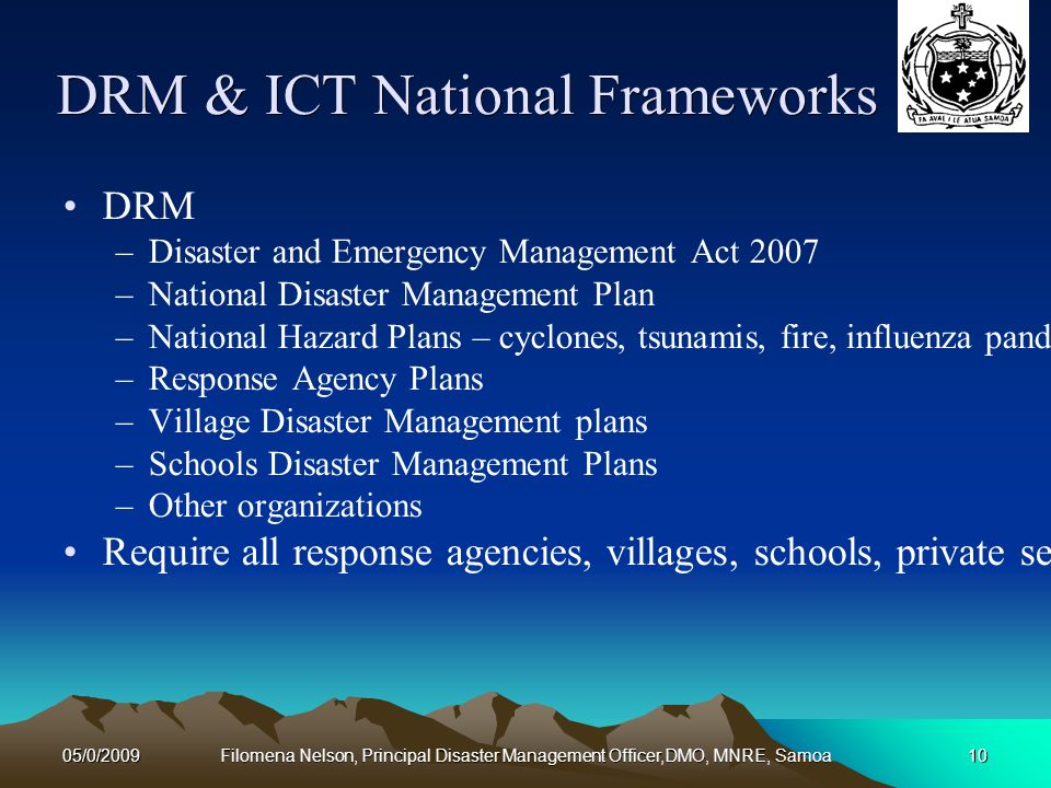 05/0/2009Filomena Nelson, Principal Disaster Management Officer,DMO, MNRE, Samoa10 DRM & ICT National Frameworks DRM –Disaster and Emergency Management Act 2007 –National Disaster Management Plan –National Hazard Plans – cyclones, tsunamis, fire, influenza pandemic –Response Agency Plans –Village Disaster Management plans –Schools Disaster Management Plans –Other organizations Require all response agencies, villages, schools, private sector, NGOs and every individual to prepare to respond and recovery from disasters