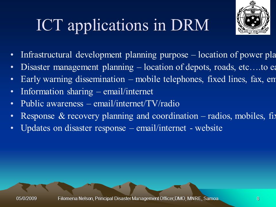 05/0/2009Filomena Nelson, Principal Disaster Management Officer,DMO, MNRE, Samoa8 ICT applications in DRM Infrastructural development planning purpose – location of power plants, water catchments/reservoirs, roads, etc….