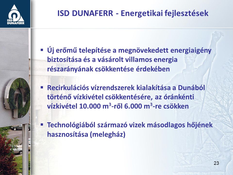 23 ISD DUNAFERR - Energetikai fejlesztések  Új erőmű telepítése a megnövekedett energiaigény biztosítása és a vásárolt villamos energia részarányának csökkentése érdekében  Recirkulációs vízrendszerek kialakítása a Dunából történő vízkivétel csökkentésére, az óránkénti vízkivétel m 3 -ről m 3 -re csökken  Technológiából származó vizek másodlagos hőjének hasznosítása (melegház)