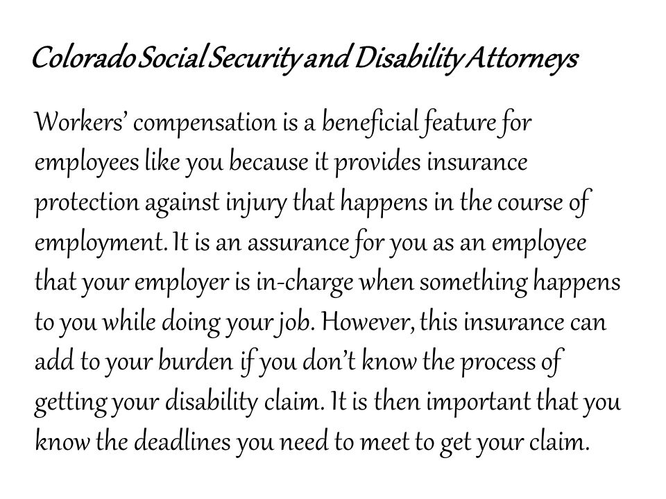 Colorado Social Security and Disability Attorneys Workers’ compensation is a beneficial feature for employees like you because it provides insurance protection against injury that happens in the course of employment.