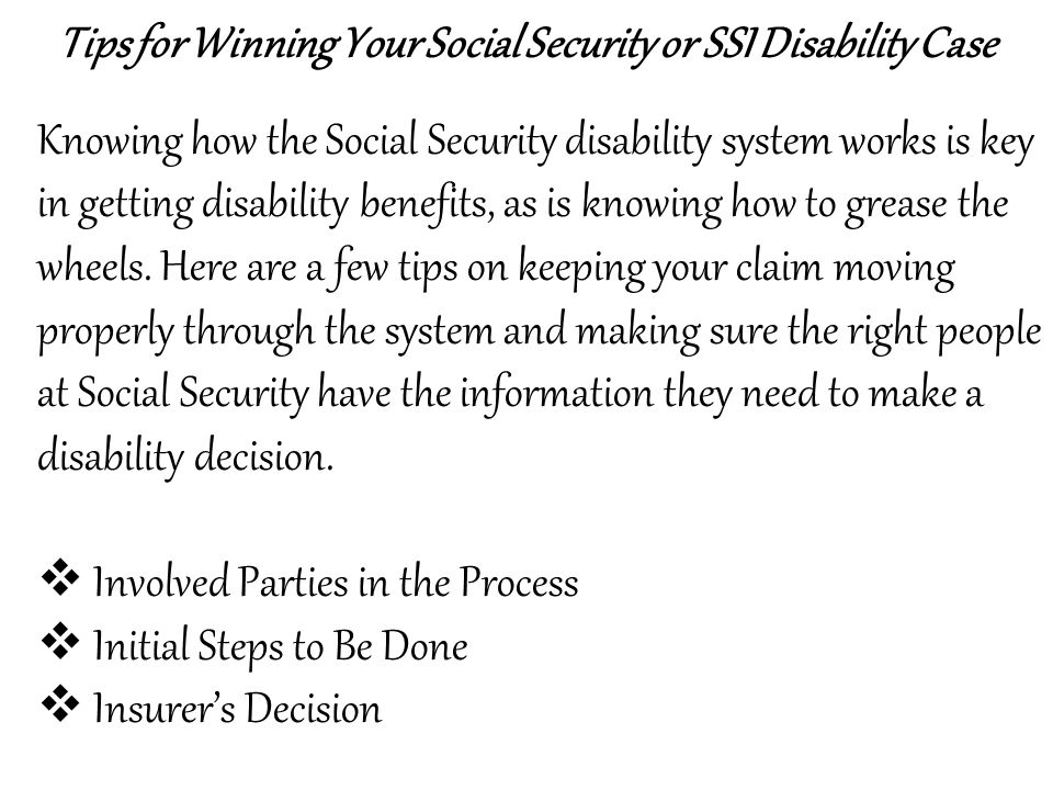 Tips for Winning Your Social Security or SSI Disability Case Knowing how the Social Security disability system works is key in getting disability benefits, as is knowing how to grease the wheels.