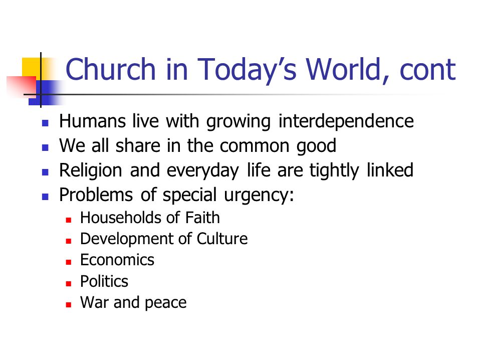 Church in Today’s World, cont Humans live with growing interdependence We all share in the common good Religion and everyday life are tightly linked Problems of special urgency: Households of Faith Development of Culture Economics Politics War and peace