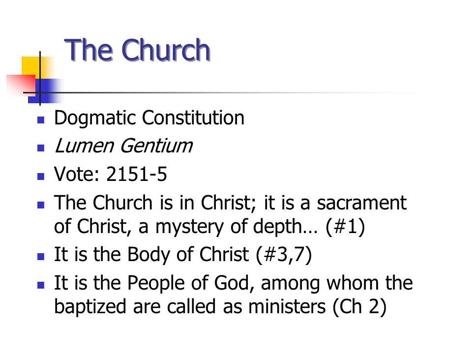 The Church Dogmatic Constitution Lumen Gentium Vote: The Church is in Christ; it is a sacrament of Christ, a mystery of depth… (#1) It is the Body of Christ (#3,7) It is the People of God, among whom the baptized are called as ministers (Ch 2)