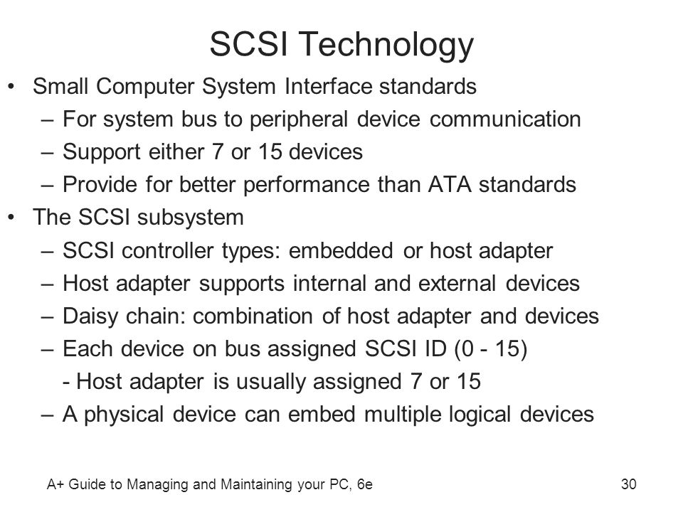 A+ Guide to Managing and Maintaining your PC, 6e30 SCSI Technology Small Computer System Interface standards –For system bus to peripheral device communication –Support either 7 or 15 devices –Provide for better performance than ATA standards The SCSI subsystem –SCSI controller types: embedded or host adapter –Host adapter supports internal and external devices –Daisy chain: combination of host adapter and devices –Each device on bus assigned SCSI ID (0 - 15) - Host adapter is usually assigned 7 or 15 –A physical device can embed multiple logical devices