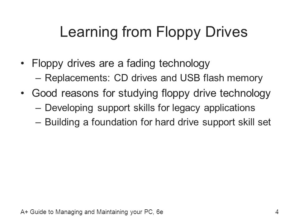 A+ Guide to Managing and Maintaining your PC, 6e4 Learning from Floppy Drives Floppy drives are a fading technology –Replacements: CD drives and USB flash memory Good reasons for studying floppy drive technology –Developing support skills for legacy applications –Building a foundation for hard drive support skill set