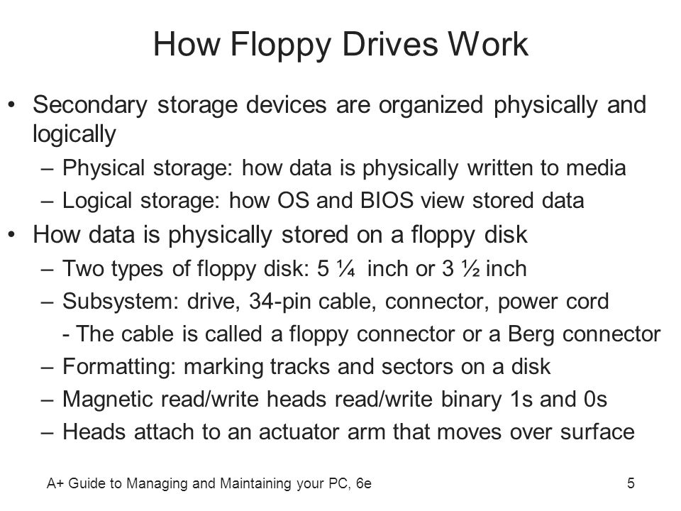 A+ Guide to Managing and Maintaining your PC, 6e5 How Floppy Drives Work Secondary storage devices are organized physically and logically –Physical storage: how data is physically written to media –Logical storage: how OS and BIOS view stored data How data is physically stored on a floppy disk –Two types of floppy disk: 5 ¼ inch or 3 ½ inch –Subsystem: drive, 34-pin cable, connector, power cord - The cable is called a floppy connector or a Berg connector –Formatting: marking tracks and sectors on a disk –Magnetic read/write heads read/write binary 1s and 0s –Heads attach to an actuator arm that moves over surface